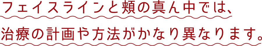 フェイスラインと頬の真ん中では、治療の計画や方法がかなり異なります。